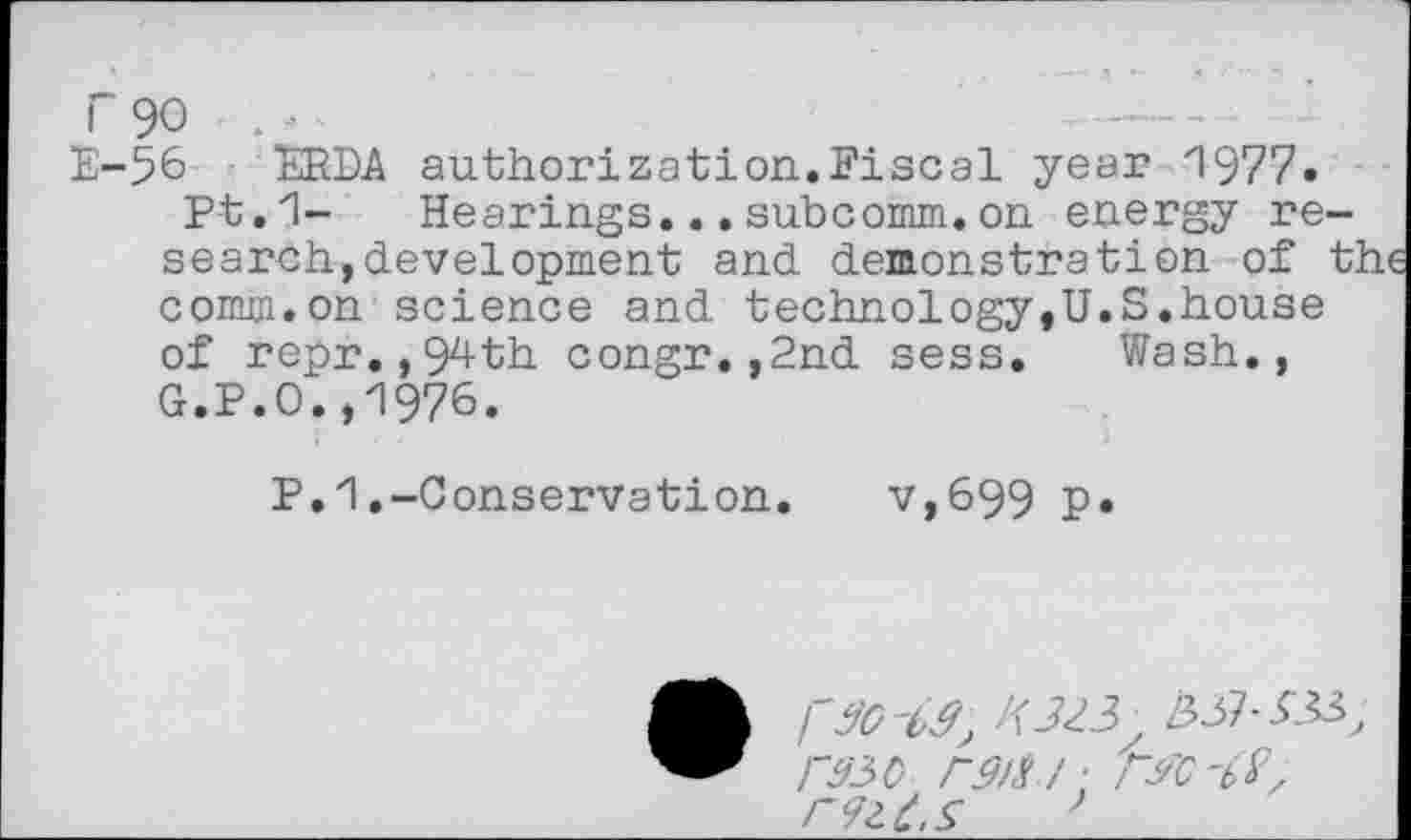 ﻿r 90 . - •
E-56 ERDA authorization.Fiscal year 3977.
Pt.1- Hearings...subcomm.on energy research, development and demonstration of tl comm.on science and technology,U.S.house of repr.,94th congr.,2nd sess. Wash., G.P.O.,1976.
P.1.-Conservation.	v,699 p.
• rzo-M; W3.
raso rg/a / ■ rw-bV, rizLs '